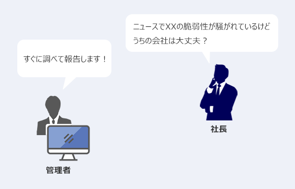 社長「ニュースでXXの脆弱性が騒がれているけどうちの会社は大丈夫?」 管理者「すぐに調べて報告します!」